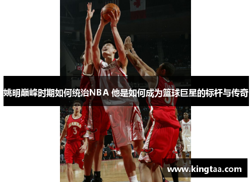 姚明巅峰时期如何统治NBA 他是如何成为篮球巨星的标杆与传奇